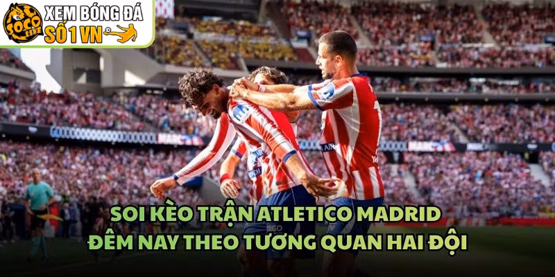 Soi Kèo Trận Atletico Madrid Đêm Nay Theo Tương Quan Hai Đội